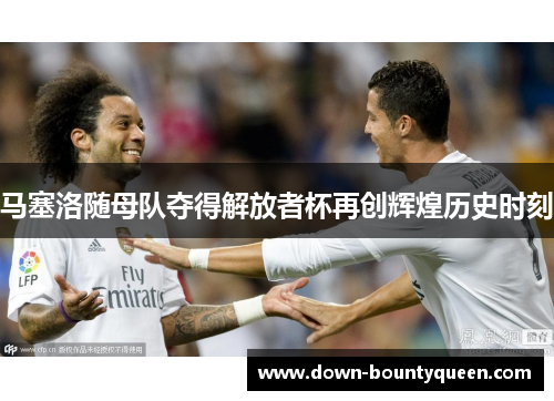 马塞洛随母队夺得解放者杯再创辉煌历史时刻